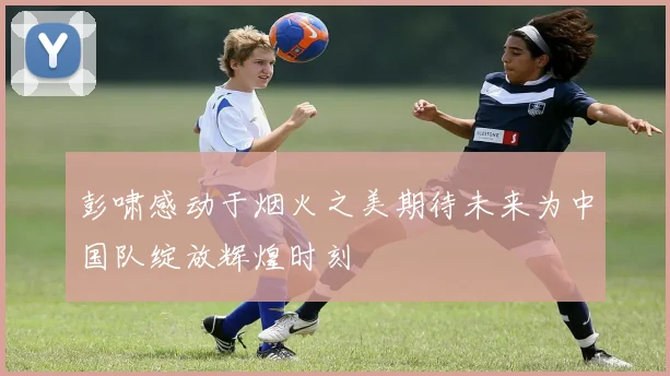 彭啸感动于烟火之美期待未来为中国队绽放辉煌时刻