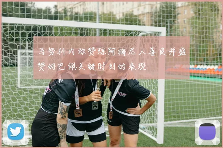 马努科内称赞琼阿梅尼人善良并盛赞姆巴佩关键时刻的表现