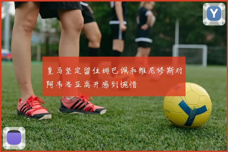 皇马坚定留住姆巴佩和维尼修斯对阿韦洛亚离开感到惋惜