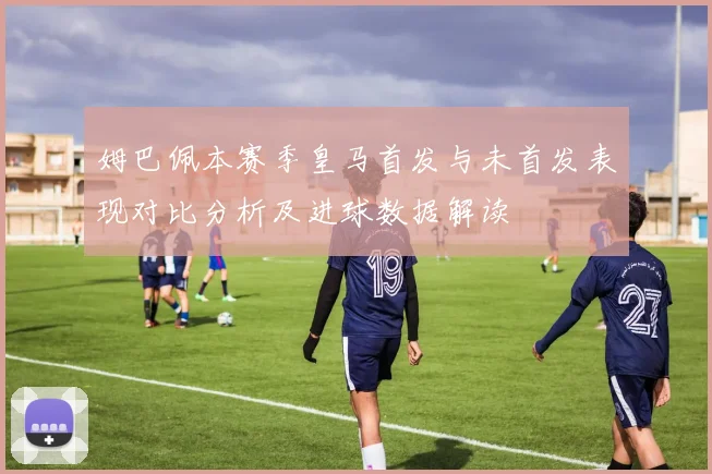 姆巴佩本赛季皇马首发与未首发表现对比分析及进球数据解读