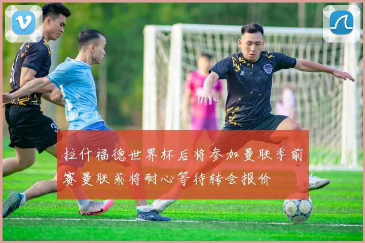 拉什福德世界杯后将参加曼联季前赛曼联或将耐心等待转会报价