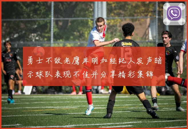 勇士不敌老鹰库明加经纪人发声暗示球队表现不佳并分享精彩集锦