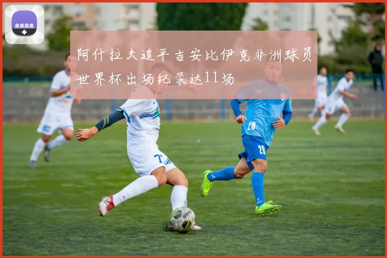 阿什拉夫追平吉安比伊克非洲球员世界杯出场纪录达11场