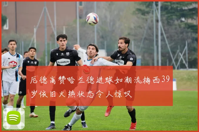 厄德高赞哈兰德进球如潮流梅西39岁依旧火热状态令人惊叹