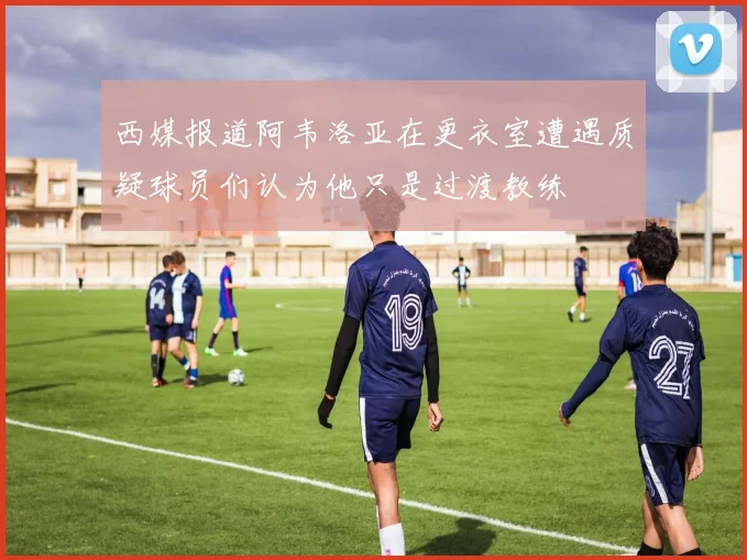 西媒报道阿韦洛亚在更衣室遭遇质疑球员们认为他只是过渡教练