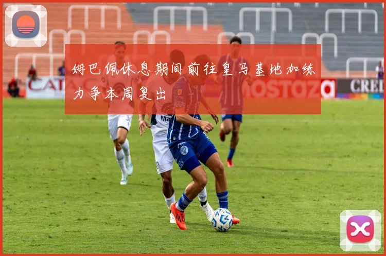 姆巴佩休息期间前往皇马基地加练力争本周复出