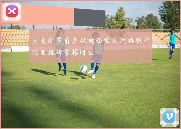马竞新星首秀双响西蒙尼迎执教千场里程碑荣耀时刻