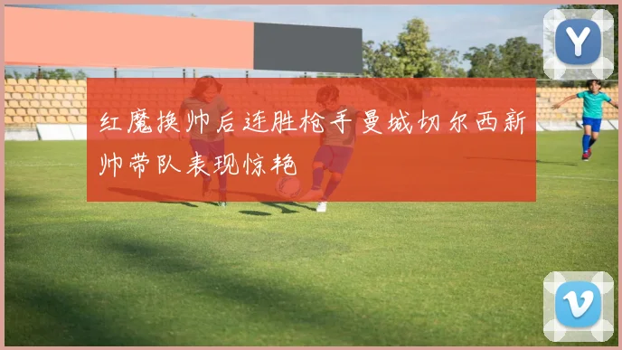 红魔换帅后连胜枪手曼城切尔西新帅带队表现惊艳