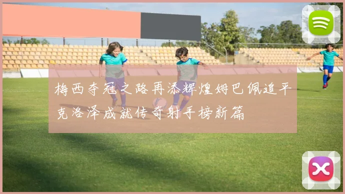 梅西夺冠之路再添辉煌姆巴佩追平克洛泽成就传奇射手榜新篇