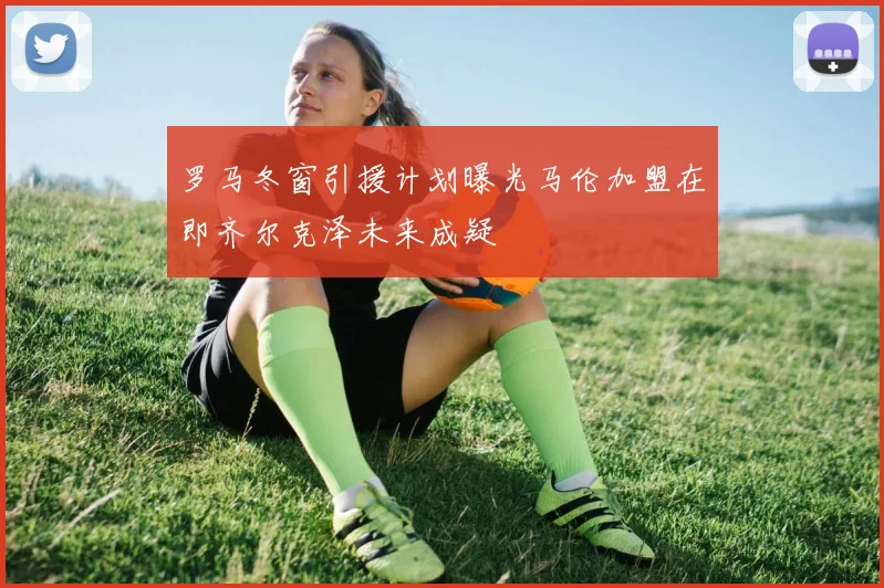 罗马冬窗引援计划曝光马伦加盟在即齐尔克泽未来成疑