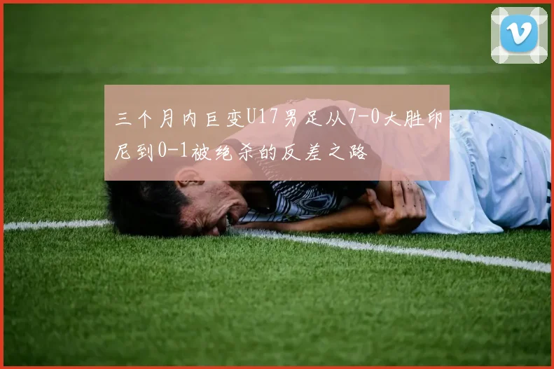 三个月内巨变U17男足从7-0大胜印尼到0-1被绝杀的反差之路
