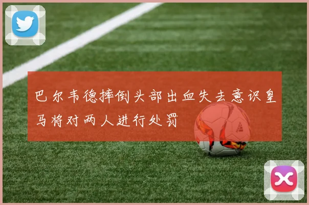 巴尔韦德摔倒头部出血失去意识皇马将对两人进行处罚