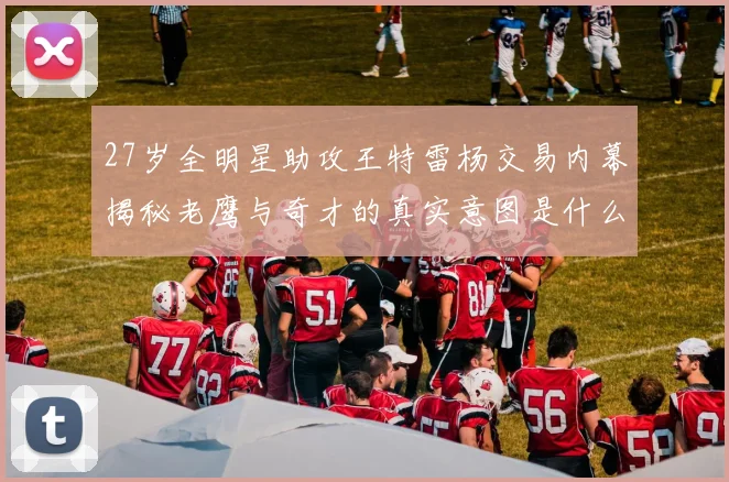 27岁全明星助攻王特雷杨交易内幕揭秘老鹰与奇才的真实意图是什么