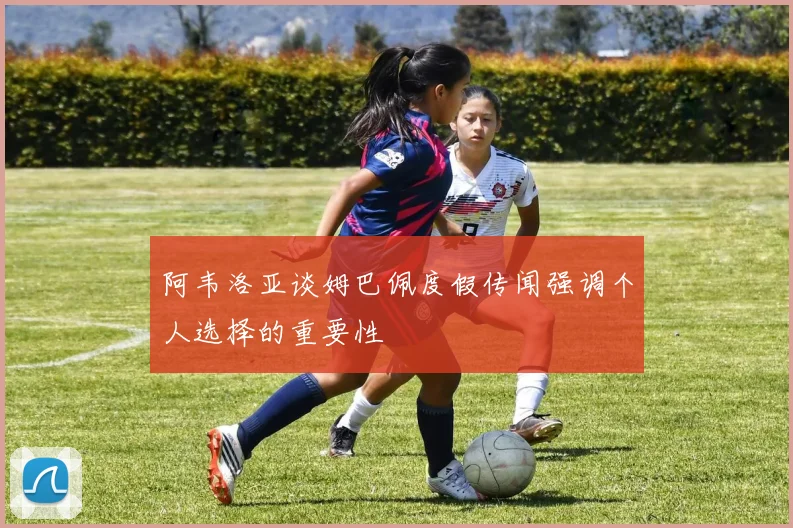 阿韦洛亚谈姆巴佩度假传闻强调个人选择的重要性
