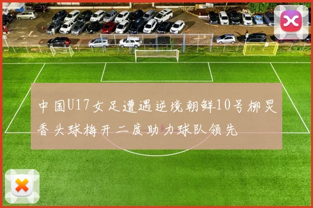 中国U17女足遭遇逆境朝鲜10号柳炅香头球梅开二度助力球队领先