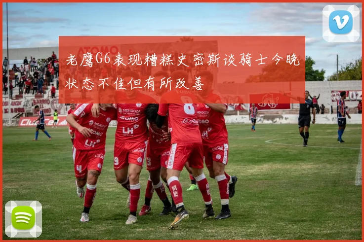 老鹰G6表现糟糕史密斯谈骑士今晚状态不佳但有所改善