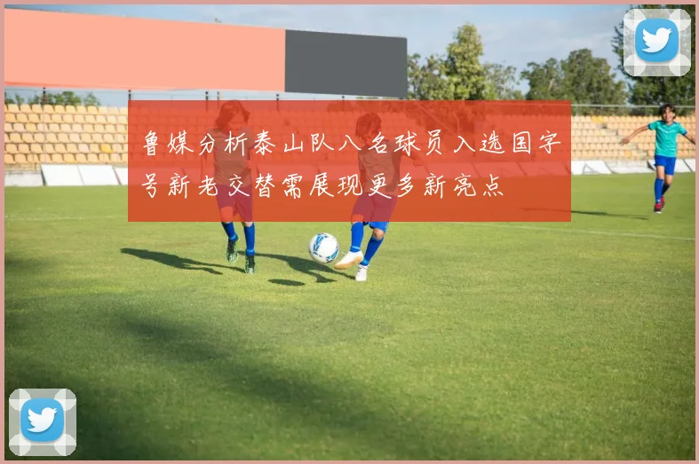 鲁媒分析泰山队八名球员入选国字号新老交替需展现更多新亮点