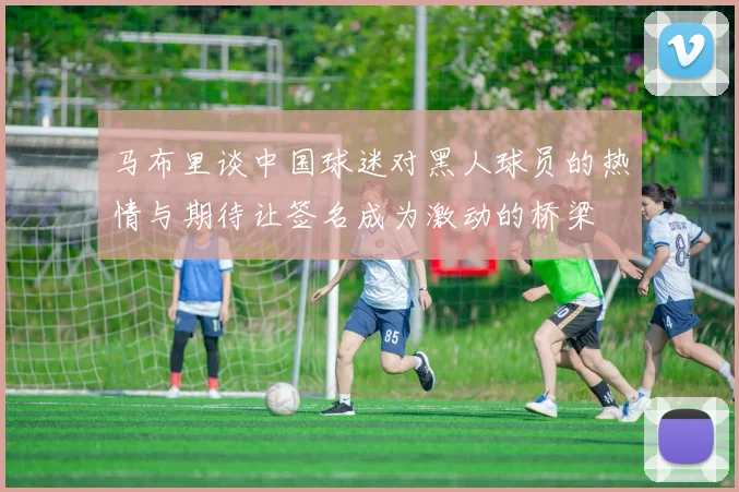 马布里谈中国球迷对黑人球员的热情与期待让签名成为激动的桥梁