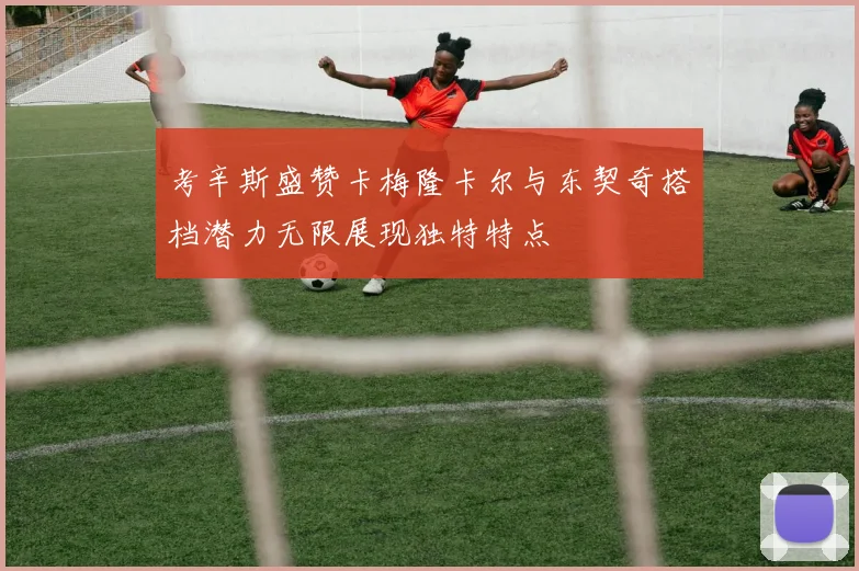 考辛斯盛赞卡梅隆卡尔与东契奇搭档潜力无限展现独特特点