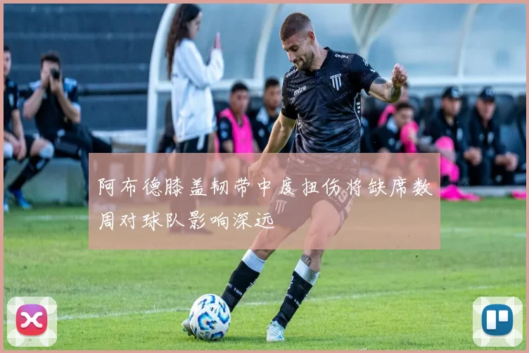阿布德膝盖韧带中度扭伤将缺席数周对球队影响深远