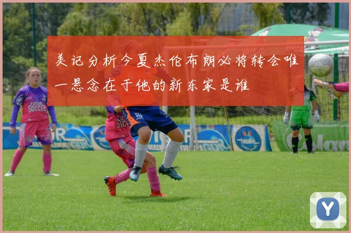 美记分析今夏杰伦布朗必将转会唯一悬念在于他的新东家是谁